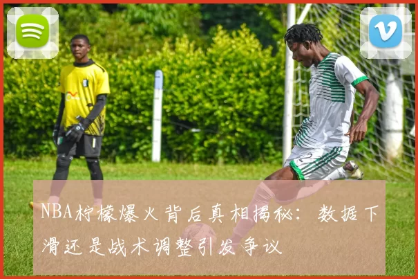 NBA柠檬爆火背后真相揭秘：数据下滑还是战术调整引发争议