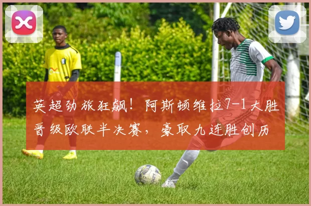 英超劲旅狂飙！阿斯顿维拉7-1大胜晋级欧联半决赛，豪取九连胜创历史_比赛_进球_意甲