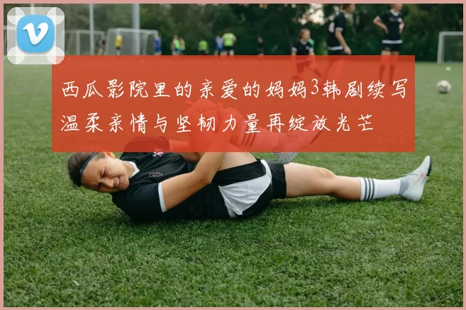 西瓜影院里的亲爱的妈妈3韩剧续写温柔亲情与坚韧力量再绽放光芒