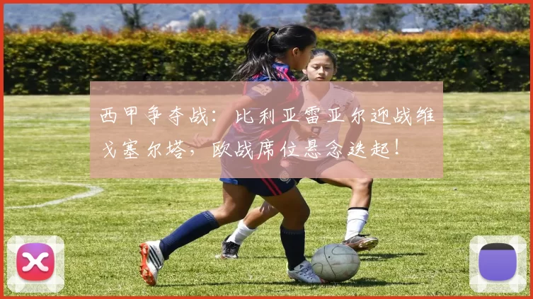 西甲争夺战：比利亚雷亚尔迎战维戈塞尔塔，欧战席位悬念迭起！