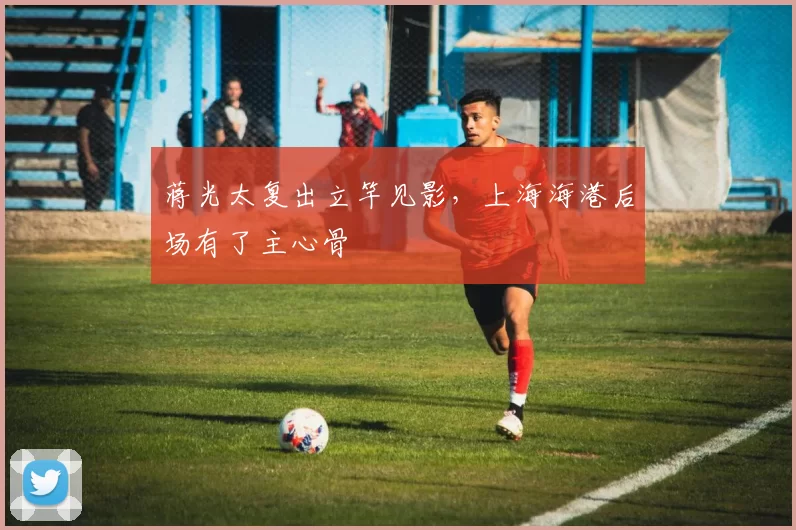 蒋光太复出立竿见影，上海海港后场有了主心骨