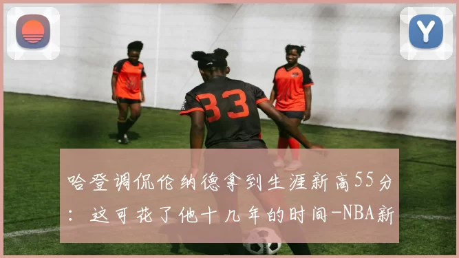 哈登调侃伦纳德拿到生涯新高55分:这可花了他十几年的时间-NBA新闻