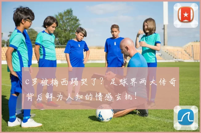 c罗被梅西踢哭了？足球界两大传奇背后鲜为人知的情感玄机！