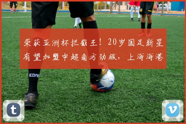 荣获亚洲杯拦截王!20岁国足新星有望加盟中超南方劲旅,上海海港遭遇截胡_杨希_苗原